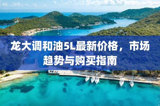 龙大调和油5L最新价格，市场趋势与购买指南