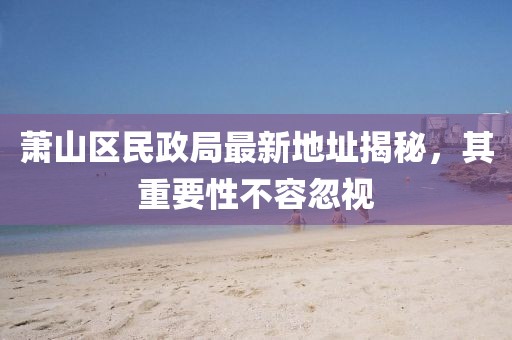 萧山区民政局最新地址揭秘，其重要性不容忽视