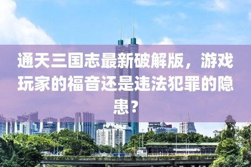 通天三国志最新破解版，游戏玩家的福音还是违法犯罪的隐患？