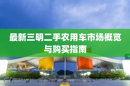 最新三明二手农用车市场概览与购买指南