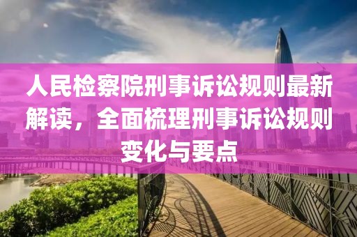 人民检察院刑事诉讼规则最新解读，全面梳理刑事诉讼规则变化与要点