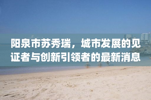 阳泉市苏秀瑞，城市发展的见证者与创新引领者的最新消息