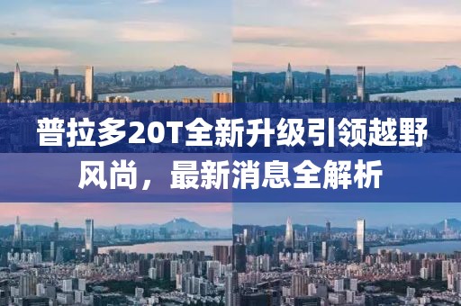 普拉多20T全新升级引领越野风尚，最新消息全解析