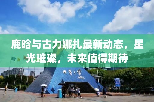 鹿晗与古力娜扎最新动态，星光璀璨，未来值得期待