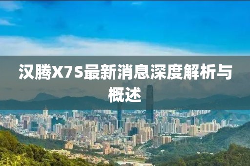 汉腾X7S最新消息深度解析与概述
