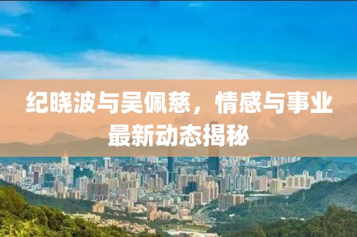 纪晓波与吴佩慈，情感与事业最新动态揭秘