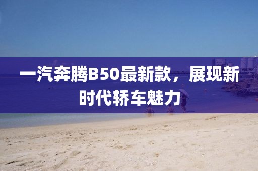 一汽奔腾B50最新款，展现新时代轿车魅力