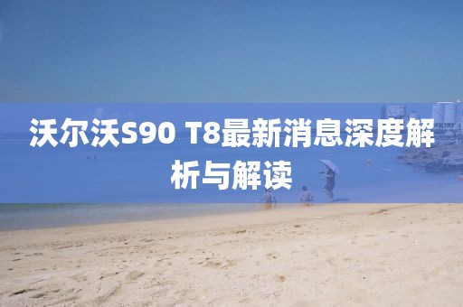 沃尔沃S90 T8最新消息深度解析与解读