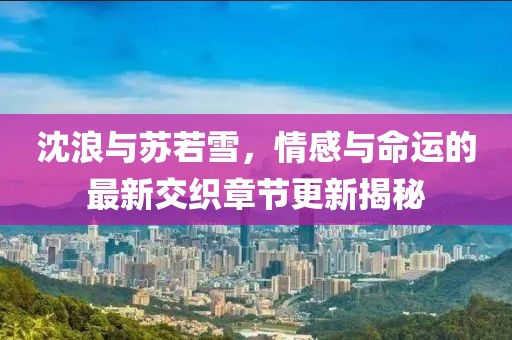 沈浪与苏若雪，情感与命运的最新交织章节更新揭秘