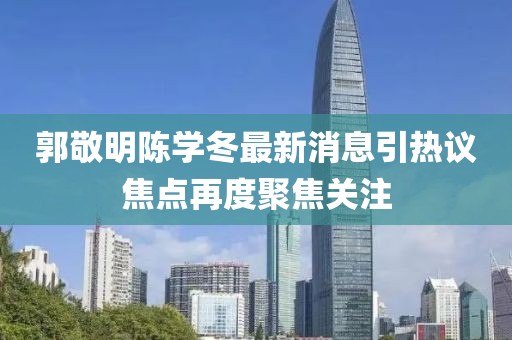 郭敬明陈学冬最新消息引热议焦点再度聚焦关注