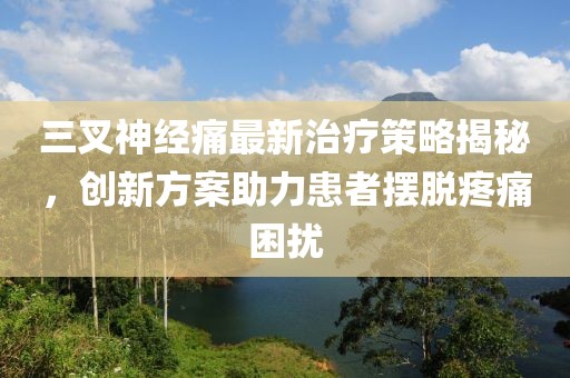 三叉神经痛最新治疗策略揭秘，创新方案助力患者摆脱疼痛困扰