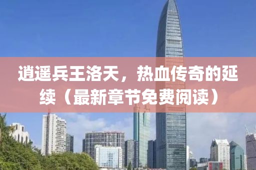 逍遥兵王洛天，热血传奇的延续（最新章节免费阅读）