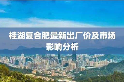 桂湖复合肥最新出厂价及市场影响分析