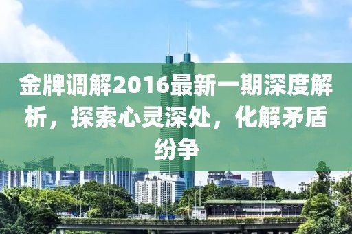 金牌调解2016最新一期深度解析，探索心灵深处，化解矛盾纷争