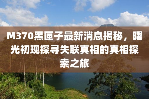 M370黑匣子最新消息揭秘，曙光初现探寻失联真相的真相探索之旅