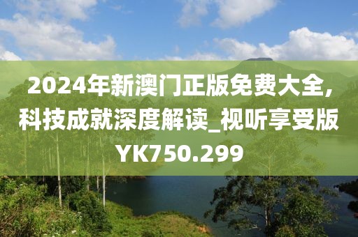 2024年新澳门正版免费大全,科技成就深度解读_视听享受版YK750.299
