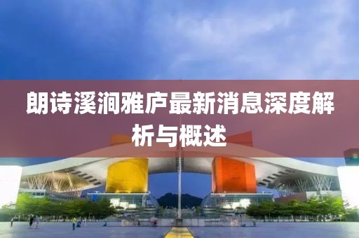朗诗溪涧雅庐最新消息深度解析与概述