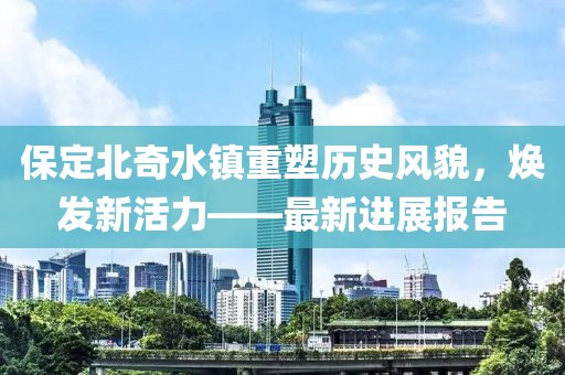 保定北奇水镇重塑历史风貌，焕发新活力——最新进展报告