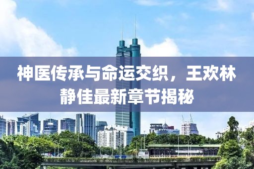 神医传承与命运交织，王欢林静佳最新章节揭秘