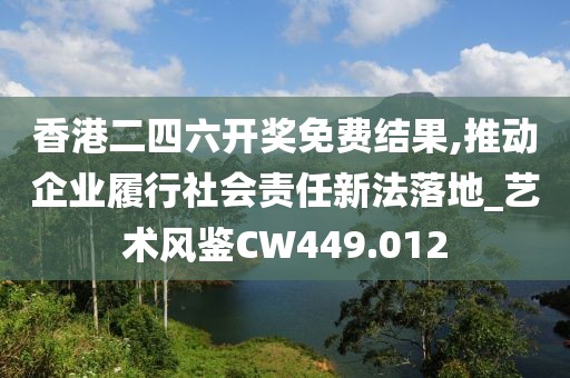 香港二四六开奖免费结果,推动企业履行社会责任新法落地_艺术风鉴CW449.012