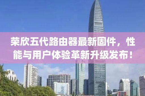 荣欣五代路由器最新固件，性能与用户体验革新升级发布！
