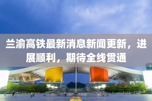 兰渝高铁最新消息新闻更新，进展顺利，期待全线贯通