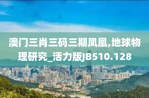 澳门三肖三码三期凤凰,地球物理研究_活力版JB510.128