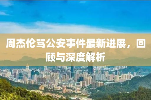 周杰伦骂公安事件最新进展，回顾与深度解析