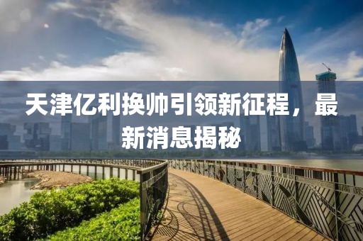 天津亿利换帅引领新征程，最新消息揭秘