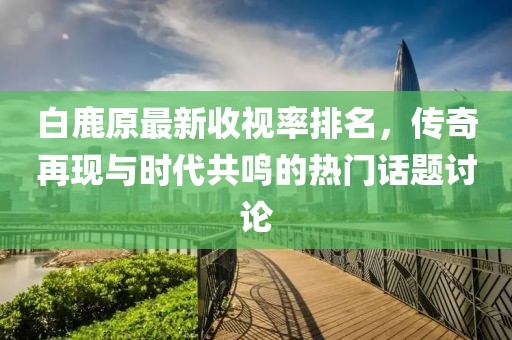 白鹿原最新收视率排名，传奇再现与时代共鸣的热门话题讨论
