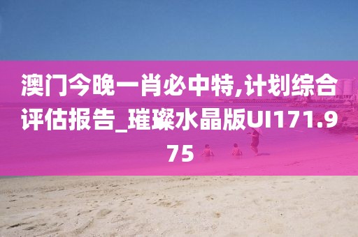 澳门今晚一肖必中特,计划综合评估报告_璀璨水晶版UI171.975
