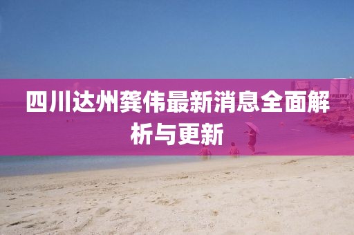 四川达州龚伟最新消息全面解析与更新