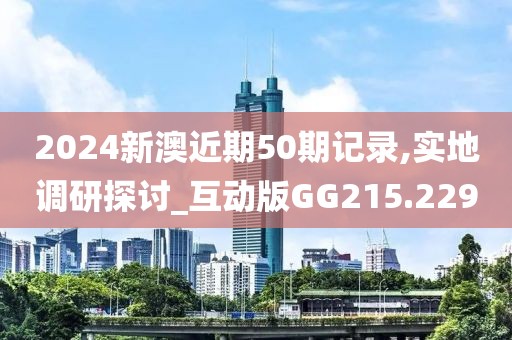 2024新澳近期50期记录,实地调研探讨_互动版GG215.229