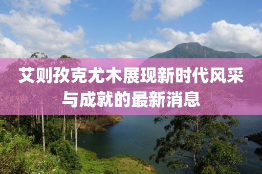 艾则孜克尤木展现新时代风采与成就的最新消息
