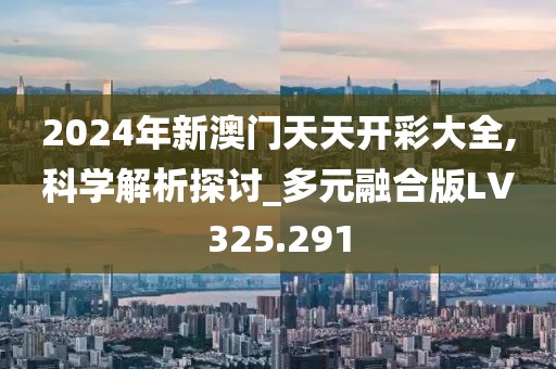 2024年新澳门天天开彩大全,科学解析探讨_多元融合版LV325.291
