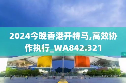 2024今晚香港开特马,高效协作执行_WA842.321