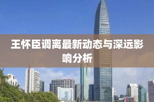 王怀臣调离最新动态与深远影响分析