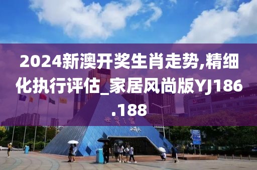 2024新澳开奖生肖走势,精细化执行评估_家居风尚版YJ186.188