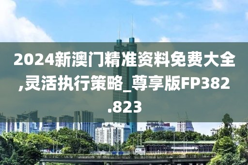 2024新澳门精准资料免费大全,灵活执行策略_尊享版FP382.823