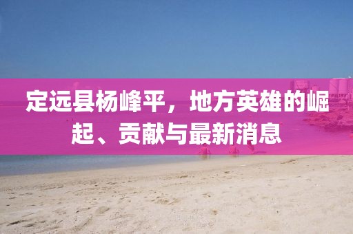 定远县杨峰平，地方英雄的崛起、贡献与最新消息