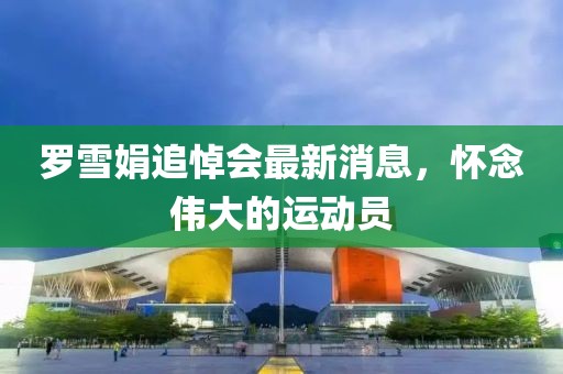 罗雪娟追悼会最新消息，怀念伟大的运动员