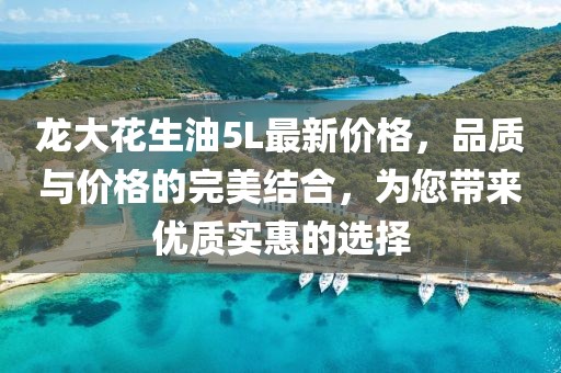 龙大花生油5L最新价格，品质与价格的完美结合，为您带来优质实惠的选择