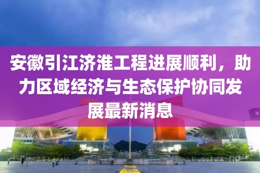 安徽引江济淮工程进展顺利，助力区域经济与生态保护协同发展最新消息