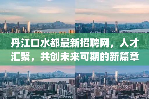 丹江口水都最新招聘网，人才汇聚，共创未来可期的新篇章