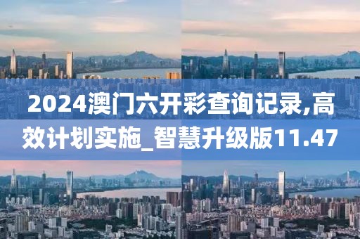 2024澳门六开彩查询记录,高效计划实施_智慧升级版11.47