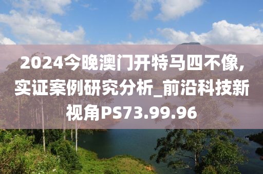 2024今晚澳门开特马四不像,实证案例研究分析_前沿科技新视角PS73.99.96