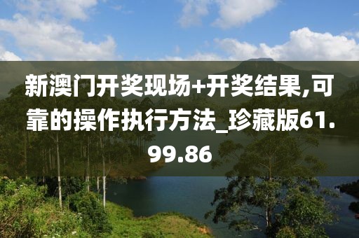 新澳门开奖现场+开奖结果,可靠的操作执行方法_珍藏版61.99.86