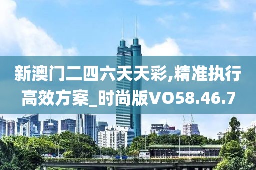 新澳门二四六天天彩,精准执行高效方案_时尚版VO58.46.7