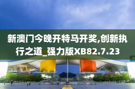 新澳门今晚开特马开奖,创新执行之道_强力版XB82.7.23
