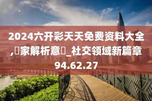 2024六开彩天天免费资料大全,專家解析意見_社交领域新篇章94.62.27